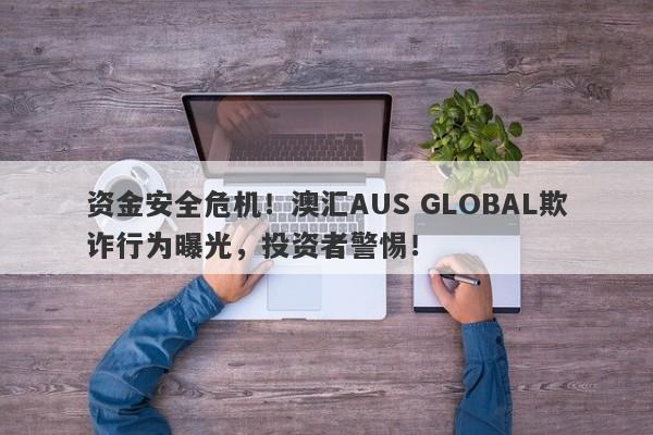 资金安全危机！澳汇AUS GLOBAL欺诈行为曝光，投资者警惕！