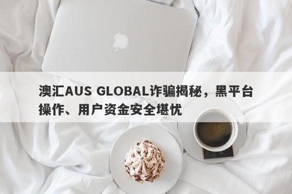 澳汇AUS GLOBAL诈骗揭秘，黑平台操作、用户资金安全堪忧