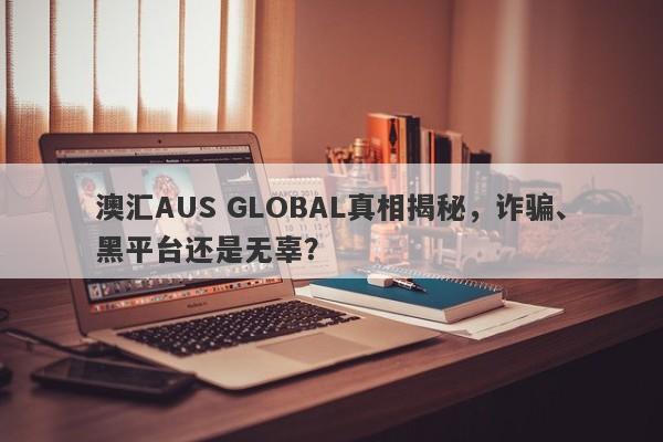 澳汇AUS GLOBAL真相揭秘，诈骗、黑平台还是无辜？