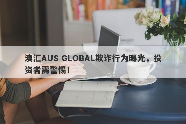 澳汇AUS GLOBAL欺诈行为曝光，投资者需警惕！