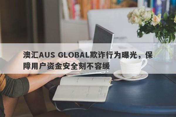 澳汇AUS GLOBAL欺诈行为曝光，保障用户资金安全刻不容缓