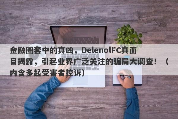 金融圈套中的真凶，DelenolFC真面目揭露，引起业界广泛关注的骗局大调查！（内含多起受害者控诉）