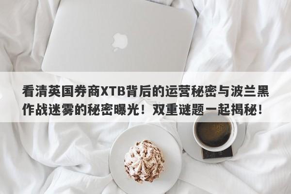 看清英国券商XTB背后的运营秘密与波兰黑作战迷雾的秘密曝光！双重谜题一起揭秘！