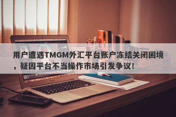 用户遭遇TMGM外汇平台账户冻结关闭困境，疑因平台不当操作市场引发争议！