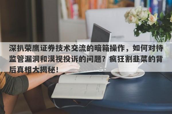 深扒荣鹰证券技术交流的暗箱操作，如何对待监管漏洞和漠视投诉的问题？疯狂割韭菜的背后真相大揭秘！