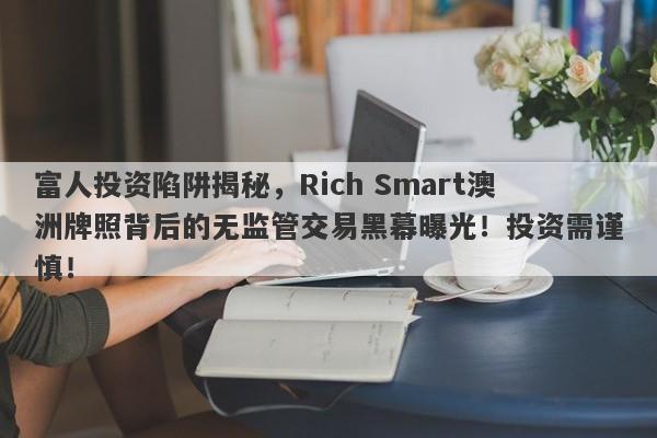 富人投资陷阱揭秘，Rich Smart澳洲牌照背后的无监管交易黑幕曝光！投资需谨慎！