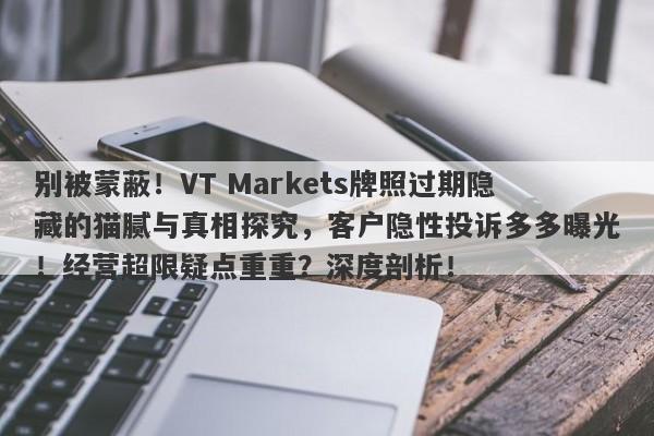 别被蒙蔽！VT Markets牌照过期隐藏的猫腻与真相探究，客户隐性投诉多多曝光！经营超限疑点重重？深度剖析！