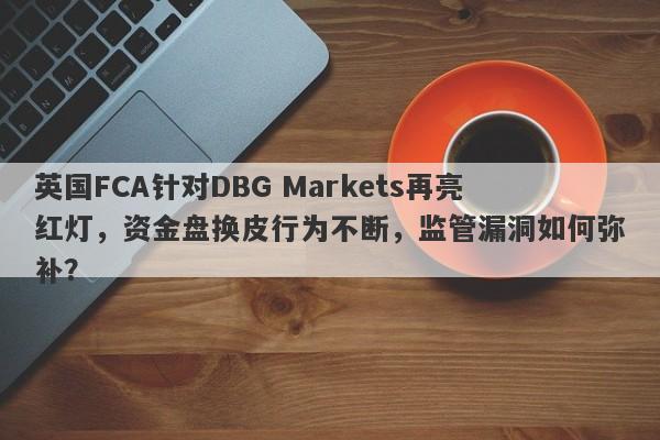 英国FCA针对DBG Markets再亮红灯，资金盘换皮行为不断，监管漏洞如何弥补？