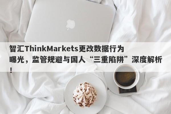 智汇ThinkMarkets更改数据行为曝光，监管规避与国人“三重陷阱”深度解析！