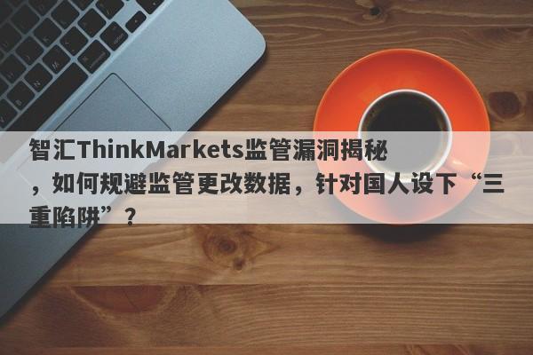 智汇ThinkMarkets监管漏洞揭秘，如何规避监管更改数据，针对国人设下“三重陷阱”？