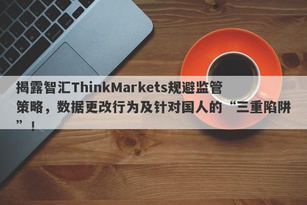 揭露智汇ThinkMarkets规避监管策略，数据更改行为及针对国人的“三重陷阱”！