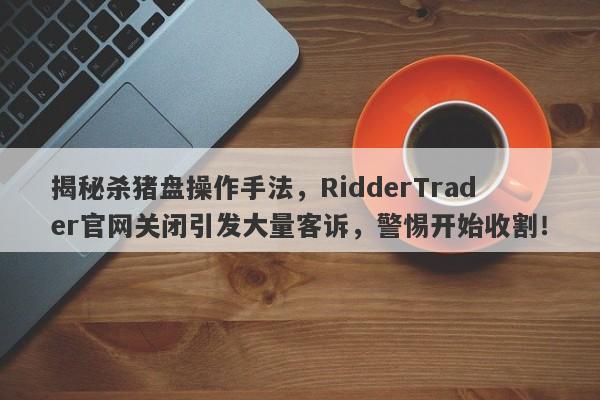 揭秘杀猪盘操作手法，RidderTrader官网关闭引发大量客诉，警惕开始收割！