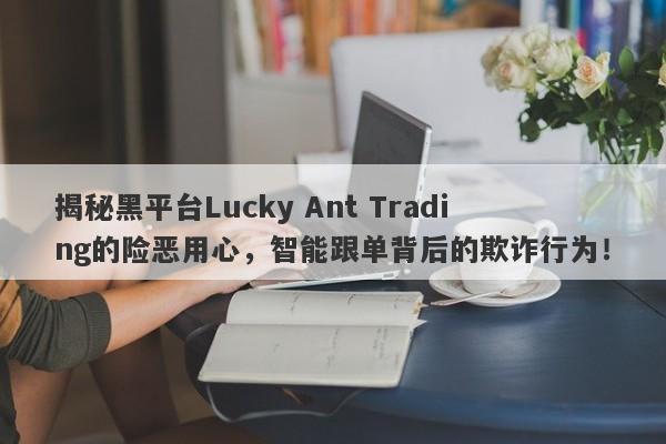 揭秘黑平台Lucky Ant Trading的险恶用心，智能跟单背后的欺诈行为！