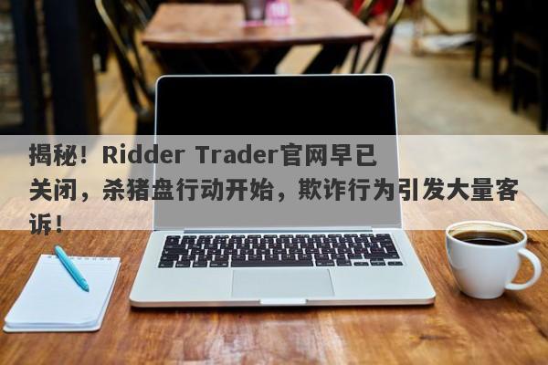 揭秘！Ridder Trader官网早已关闭，杀猪盘行动开始，欺诈行为引发大量客诉！