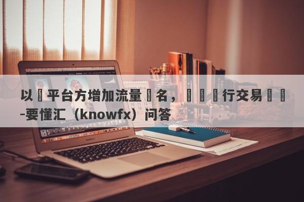 以幫平台方增加流量為名，實則進行交易詐騙-要懂汇（knowfx）问答