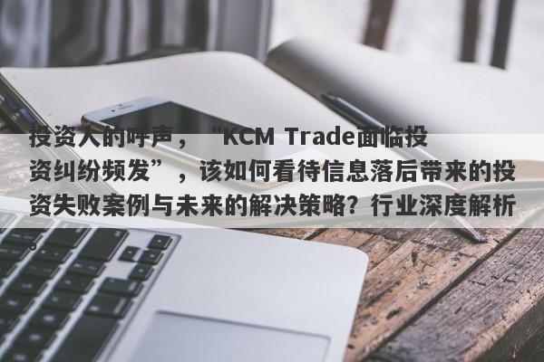 投资人的呼声，“KCM Trade面临投资纠纷频发”，该如何看待信息落后带来的投资失败案例与未来的解决策略？行业深度解析。