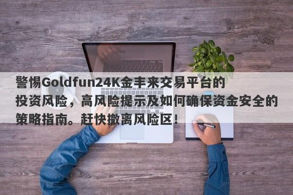 警惕Goldfun24K金丰来交易平台的投资风险，高风险提示及如何确保资金安全的策略指南。赶快撤离风险区！