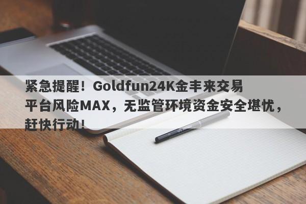 紧急提醒！Goldfun24K金丰来交易平台风险MAX，无监管环境资金安全堪忧，赶快行动！