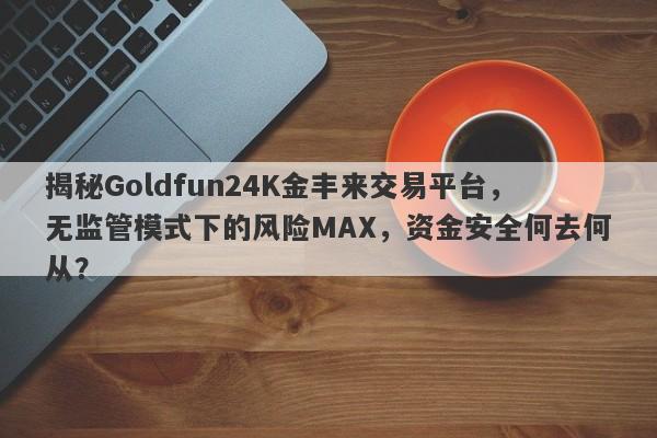 揭秘Goldfun24K金丰来交易平台，无监管模式下的风险MAX，资金安全何去何从？