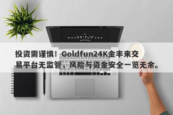 投资需谨慎！Goldfun24K金丰来交易平台无监管，风险与资金安全一览无余。