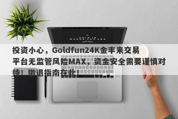 投资小心，Goldfun24K金丰来交易平台无监管风险MAX，资金安全需要谨慎对待！撤退指南在此！