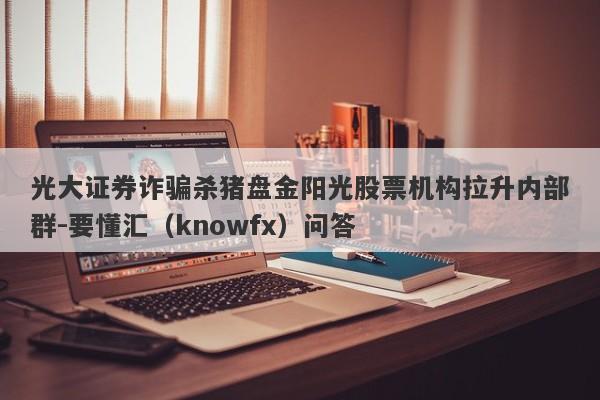 光大证券诈骗杀猪盘金阳光股票机构拉升内部群-要懂汇（knowfx）问答