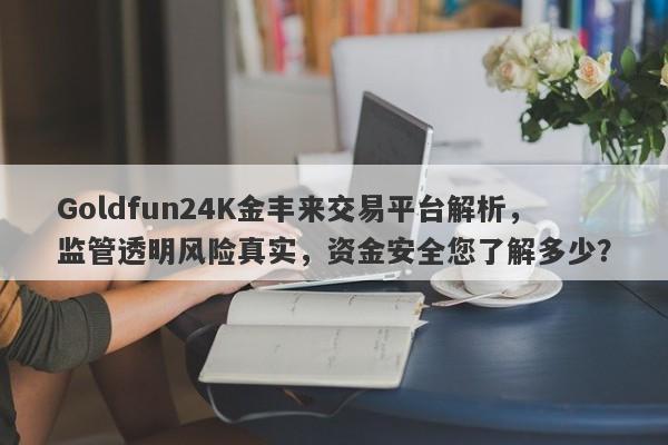 Goldfun24K金丰来交易平台解析，监管透明风险真实，资金安全您了解多少？