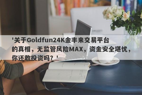 '关于Goldfun24K金丰来交易平台的真相，无监管风险MAX，资金安全堪忧，你还敢投资吗？'