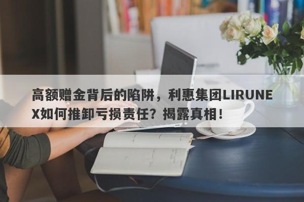 高额赠金背后的陷阱，利惠集团LIRUNEX如何推卸亏损责任？揭露真相！