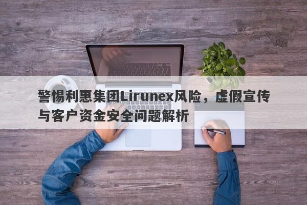 警惕利惠集团Lirunex风险，虚假宣传与客户资金安全问题解析