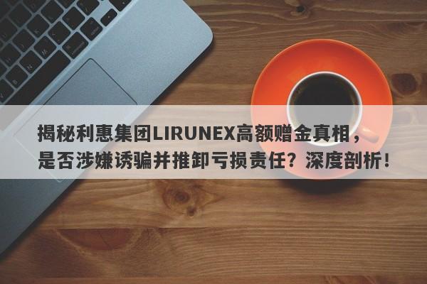 揭秘利惠集团LIRUNEX高额赠金真相，是否涉嫌诱骗并推卸亏损责任？深度剖析！