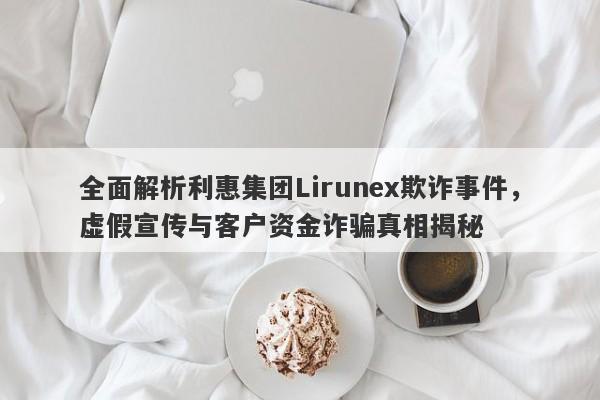 全面解析利惠集团Lirunex欺诈事件，虚假宣传与客户资金诈骗真相揭秘