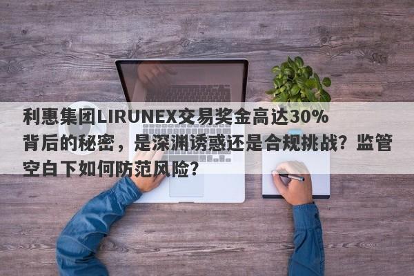 利惠集团LIRUNEX交易奖金高达30%背后的秘密，是深渊诱惑还是合规挑战？监管空白下如何防范风险？