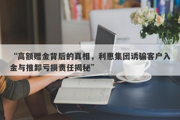 “高额赠金背后的真相，利惠集团诱骗客户入金与推卸亏损责任揭秘”