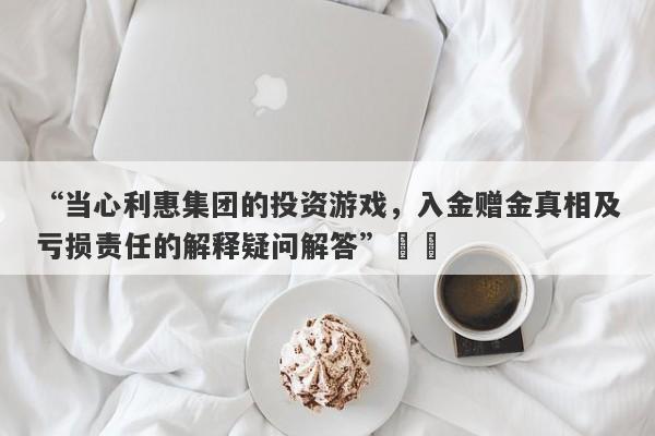 “当心利惠集团的投资游戏，入金赠金真相及亏损责任的解释疑问解答”​​