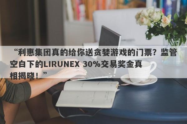 “利惠集团真的给你送贪婪游戏的门票？监管空白下的LIRUNEX 30%交易奖金真相揭晓！”