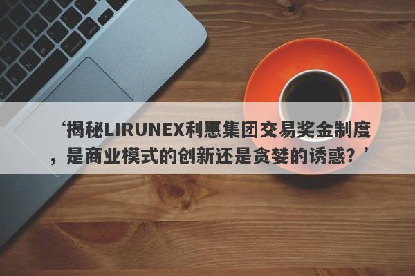 ‘揭秘LIRUNEX利惠集团交易奖金制度，是商业模式的创新还是贪婪的诱惑？’