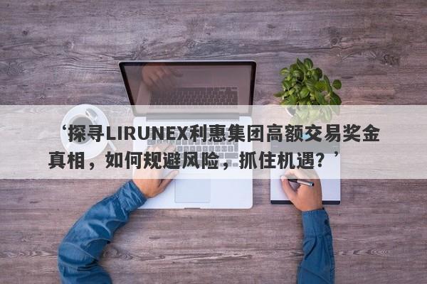 ‘探寻LIRUNEX利惠集团高额交易奖金真相，如何规避风险，抓住机遇？’