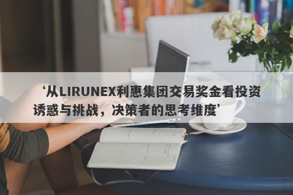 ‘从LIRUNEX利惠集团交易奖金看投资诱惑与挑战，决策者的思考维度’