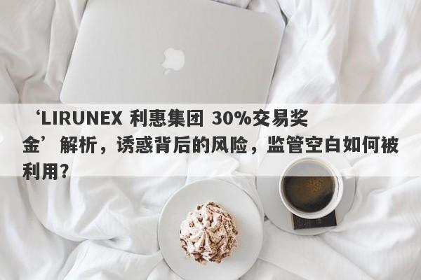 ‘LIRUNEX 利惠集团 30%交易奖金’解析，诱惑背后的风险，监管空白如何被利用？