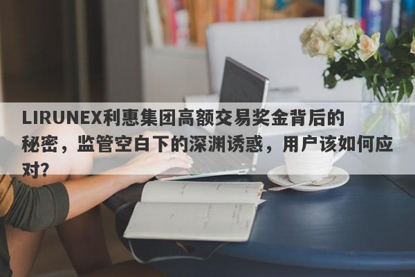 LIRUNEX利惠集团高额交易奖金背后的秘密，监管空白下的深渊诱惑，用户该如何应对？