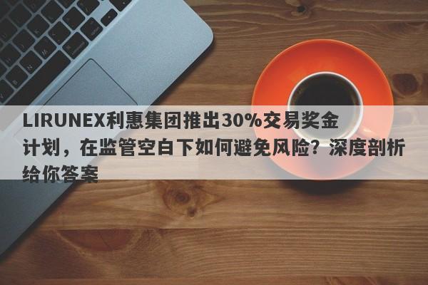 LIRUNEX利惠集团推出30%交易奖金计划，在监管空白下如何避免风险？深度剖析给你答案