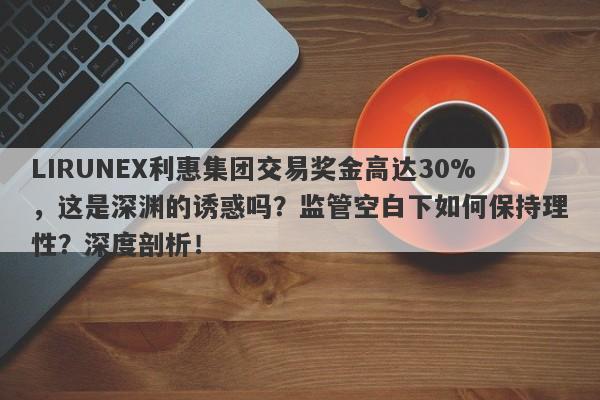 LIRUNEX利惠集团交易奖金高达30%，这是深渊的诱惑吗？监管空白下如何保持理性？深度剖析！