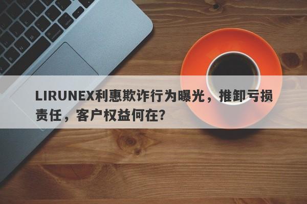 LIRUNEX利惠欺诈行为曝光，推卸亏损责任，客户权益何在？