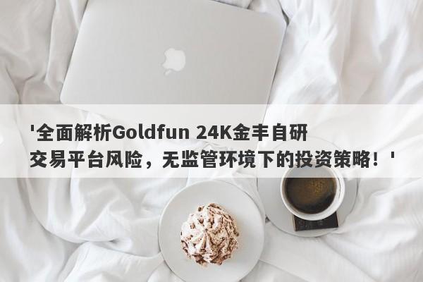 '全面解析Goldfun 24K金丰自研交易平台风险，无监管环境下的投资策略！'