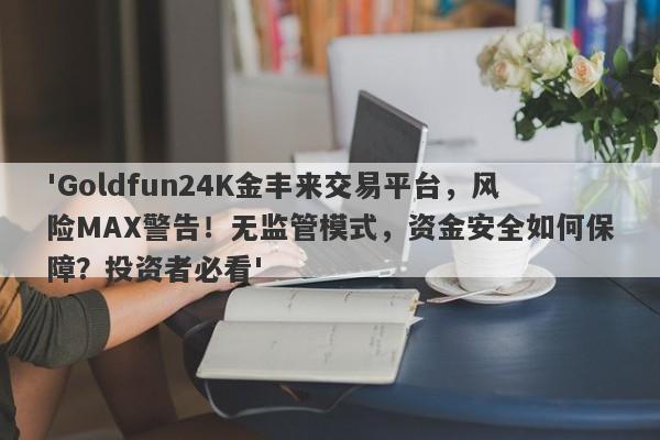 'Goldfun24K金丰来交易平台，风险MAX警告！无监管模式，资金安全如何保障？投资者必看'