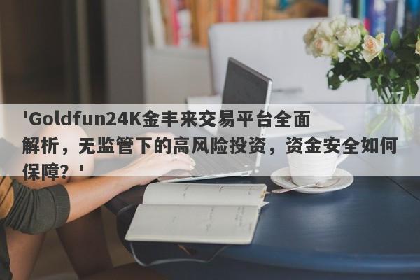 'Goldfun24K金丰来交易平台全面解析，无监管下的高风险投资，资金安全如何保障？'