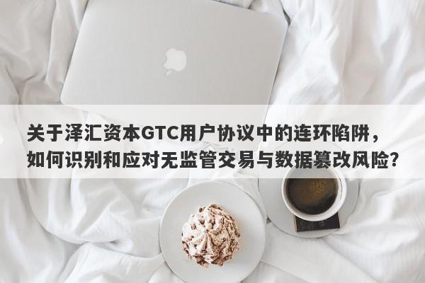 关于泽汇资本GTC用户协议中的连环陷阱，如何识别和应对无监管交易与数据篡改风险？