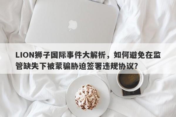 LION狮子国际事件大解析，如何避免在监管缺失下被蒙骗胁迫签署违规协议？