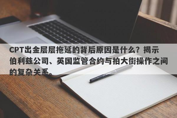 CPT出金层层拖延的背后原因是什么？揭示伯利兹公司、英国监管合约与拍大街操作之间的复杂关系。